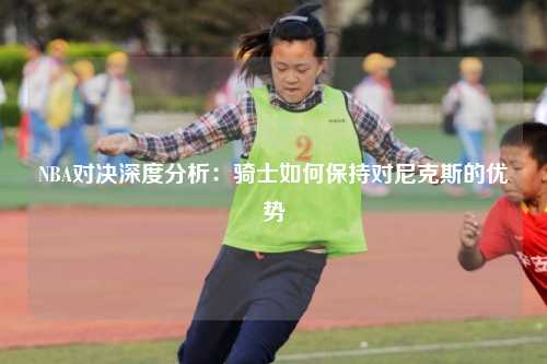 NBA对决深度分析：骑士如何保持对尼克斯的优势