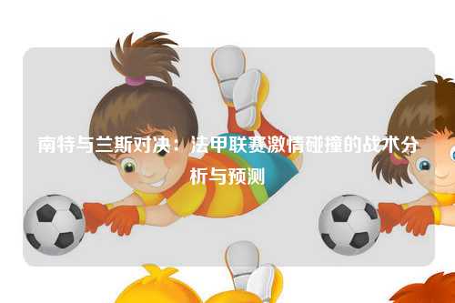 南特与兰斯对决：法甲联赛激情碰撞的战术分析与预测