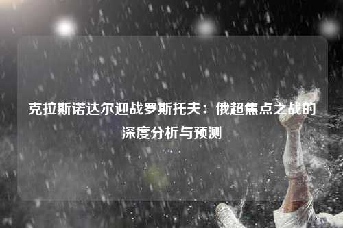 克拉斯诺达尔迎战罗斯托夫：俄超焦点之战的深度分析与预测