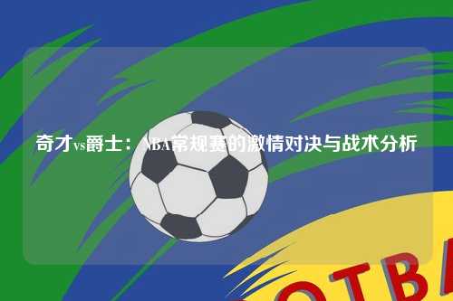 奇才vs爵士：NBA常规赛的激情对决与战术分析