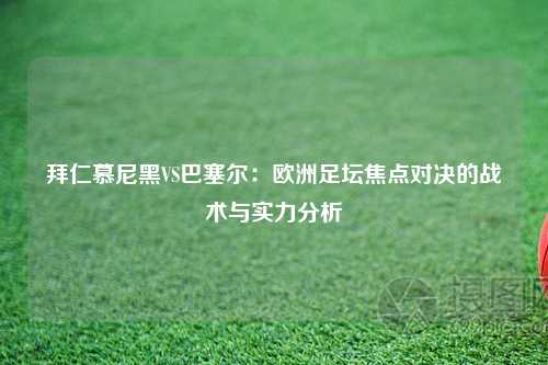 拜仁慕尼黑VS巴塞尔：欧洲足坛焦点对决的战术与实力分析