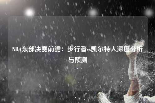 NBA东部决赛前瞻：步行者vs凯尔特人深度分析与预测