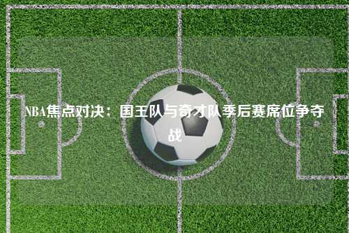 NBA焦点对决：国王队与奇才队季后赛席位争夺战