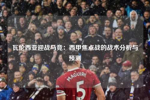 瓦伦西亚迎战马竞：西甲焦点战的战术分析与预测