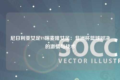 尼日利亚女足VS喀麦隆女足：非洲杯篮球对决的激情与战术