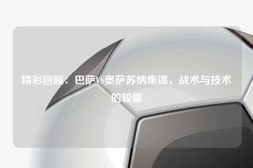 精彩回顾：巴萨VS奥萨苏纳集锦，战术与技术的较量