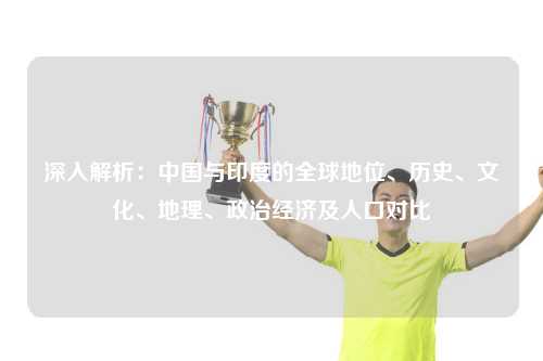 深入解析：中国与印度的全球地位、历史、文化、地理、政治经济及人口对比