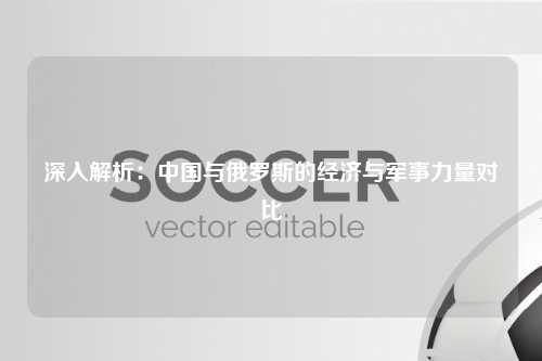 深入解析：中国与俄罗斯的经济与军事力量对比