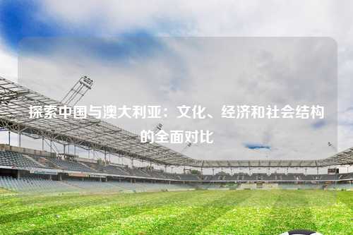 探索中国与澳大利亚：文化、经济和社会结构的全面对比