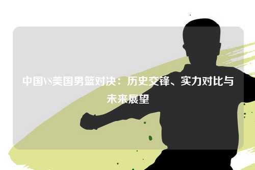 中国VS美国男篮对决：历史交锋、实力对比与未来展望