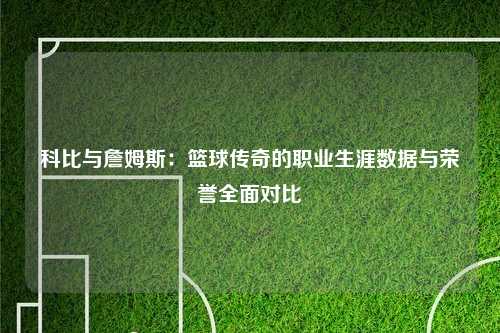 科比与詹姆斯：篮球传奇的职业生涯数据与荣誉全面对比