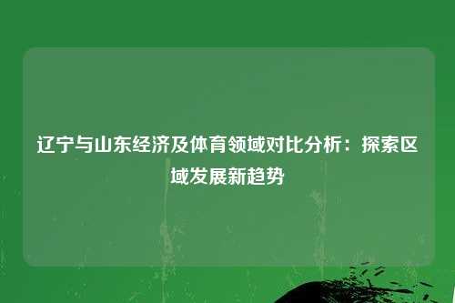 辽宁与山东经济及体育领域对比分析：探索区域发展新趋势