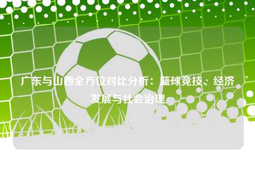 广东与山西全方位对比分析：篮球竞技、经济发展与社会治理