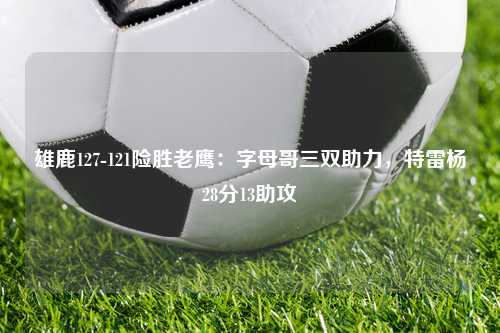 雄鹿127-121险胜老鹰：字母哥三双助力，特雷杨28分13助攻