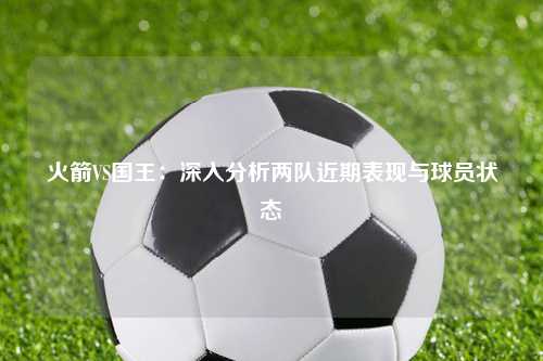 火箭VS国王：深入分析两队近期表现与球员状态