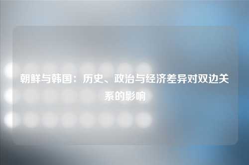 朝鲜与韩国：历史、政治与经济差异对双边关系的影响
