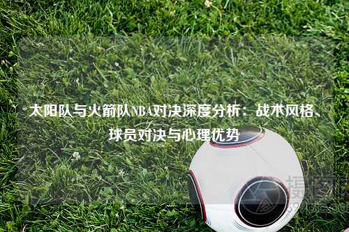 太阳队与火箭队NBA对决深度分析：战术风格、球员对决与心理优势