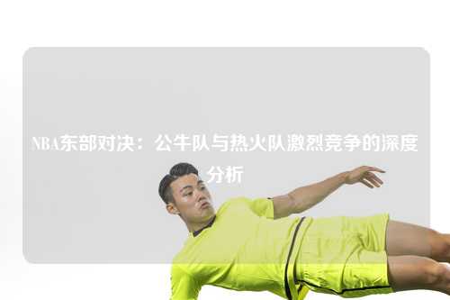 NBA东部对决：公牛队与热火队激烈竞争的深度分析