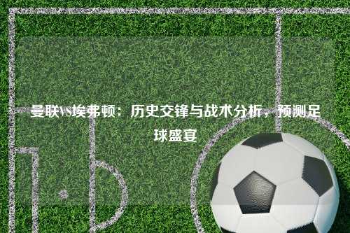 曼联VS埃弗顿：历史交锋与战术分析，预测足球盛宴