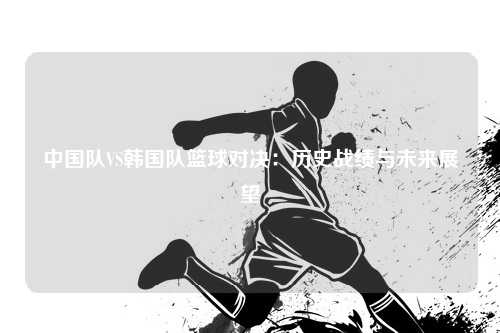 中国队VS韩国队篮球对决：历史战绩与未来展望