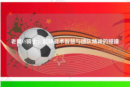 老鹰VS骑士：篮球战术智慧与团队精神的碰撞