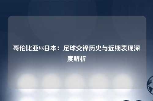 哥伦比亚VS日本：足球交锋历史与近期表现深度解析