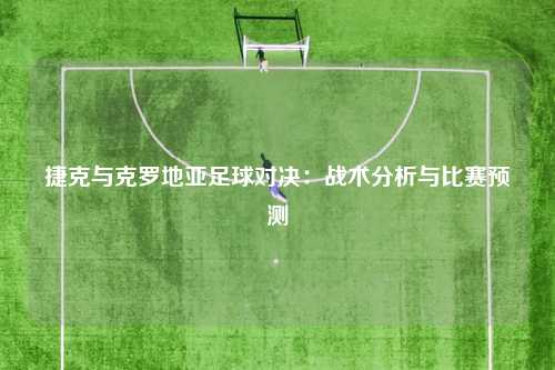捷克与克罗地亚足球对决：战术分析与比赛预测