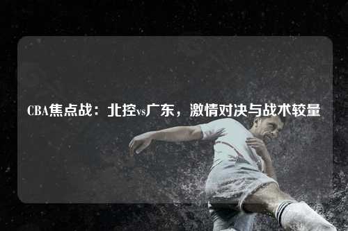 CBA焦点战：北控vs广东，激情对决与战术较量