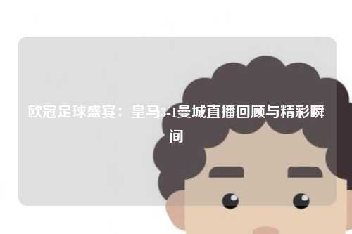 欧冠足球盛宴：皇马3-1曼城直播回顾与精彩瞬间