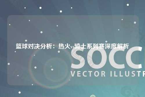 篮球对决分析：热火vs骑士系列赛深度解析