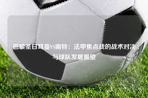 巴黎圣日耳曼VS南特：法甲焦点战的战术对决与球队发展展望