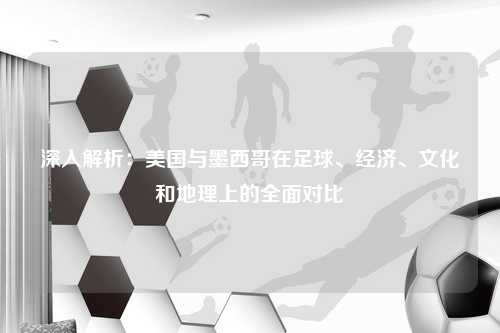 深入解析:美国与墨西哥在足球、经济、文化和地理上的全面对比