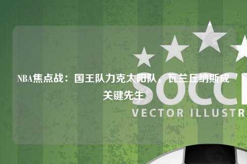 NBA焦点战：国王队力克太阳队，瓦兰丘纳斯成关键先生