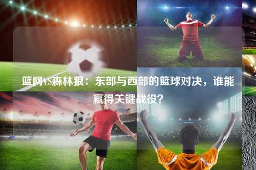 篮网VS森林狼：东部与西部的篮球对决，谁能赢得关键战役？