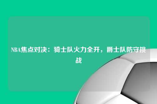 NBA焦点对决：骑士队火力全开，爵士队防守挑战