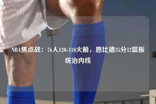 NBA焦点战：76人120-110火箭，恩比德35分12篮板统治内线