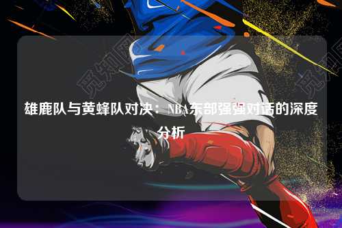 雄鹿队与黄蜂队对决：NBA东部强强对话的深度分析