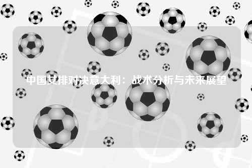 中国女排对决意大利：战术分析与未来展望