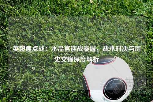 英超焦点战：水晶宫迎战曼城，战术对决与历史交锋深度解析