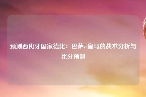 预测西班牙国家德比：巴萨vs皇马的战术分析与比分预测