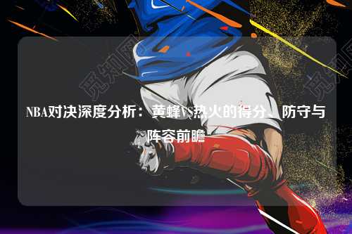 NBA对决深度分析：黄蜂VS热火的得分、防守与阵容前瞻