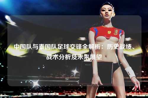 中国队与泰国队足球交锋全解析：历史战绩、战术分析及未来展望