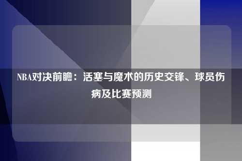 NBA对决前瞻：活塞与魔术的历史交锋、球员伤病及比赛预测