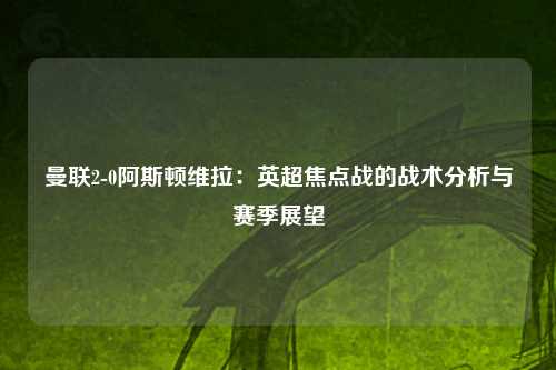 曼联2-0阿斯顿维拉：英超焦点战的战术分析与赛季展望