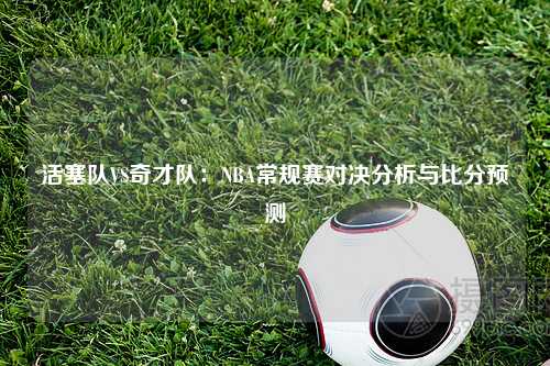 活塞队VS奇才队：NBA常规赛对决分析与比分预测