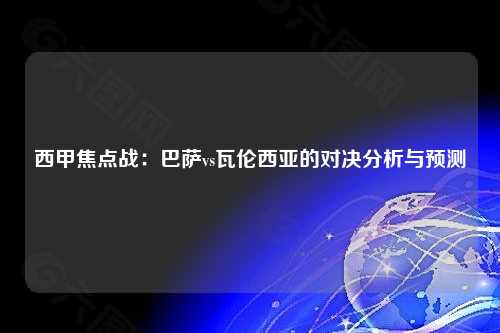 西甲焦点战：巴萨vs瓦伦西亚的对决分析与预测
