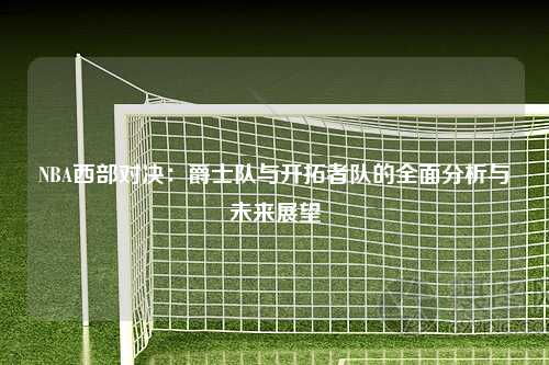 NBA西部对决：爵士队与开拓者队的全面分析与未来展望