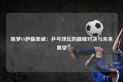 陈梦VS伊藤美诚：乒乓球坛的巅峰对决与未来展望