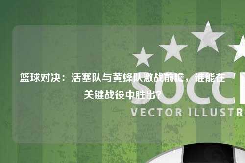 篮球对决：活塞队与黄蜂队激战前瞻，谁能在关键战役中胜出？