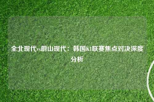 全北现代vs蔚山现代：韩国K1联赛焦点对决深度分析